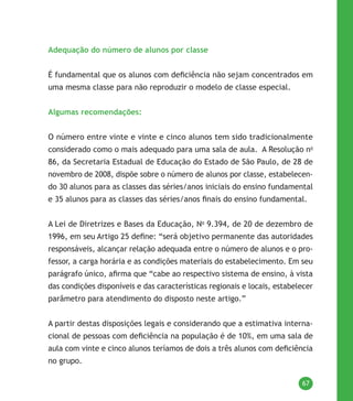 67
Adequação do número de alunos por classe
É fundamental que os alunos com deficiência não sejam concentrados em
uma mesma classe para não reproduzir o modelo de classe especial.
Algumas recomendações:
O número entre vinte e vinte e cinco alunos tem sido tradicionalmente
considerado como o mais adequado para uma sala de aula. A Resolução no
86, da Secretaria Estadual de Educação do Estado de São Paulo, de 28 de
novembro de 2008, dispõe sobre o número de alunos por classe, estabelecen-
do 30 alunos para as classes das séries/anos iniciais do ensino fundamental
e 35 alunos para as classes das séries/anos finais do ensino fundamental.
A Lei de Diretrizes e Bases da Educação, No
9.394, de 20 de dezembro de
1996, em seu Artigo 25 define: “será objetivo permanente das autoridades
responsáveis, alcançar relação adequada entre o número de alunos e o pro-
fessor, a carga horária e as condições materiais do estabelecimento. Em seu
parágrafo único, afirma que “cabe ao respectivo sistema de ensino, à vista
das condições disponíveis e das características regionais e locais, estabelecer
parâmetro para atendimento do disposto neste artigo.”
A partir destas disposições legais e considerando que a estimativa interna-
cional de pessoas com deficiência na população é de 10%, em uma sala de
aula com vinte e cinco alunos teríamos de dois a três alunos com deficiência
no grupo.
 