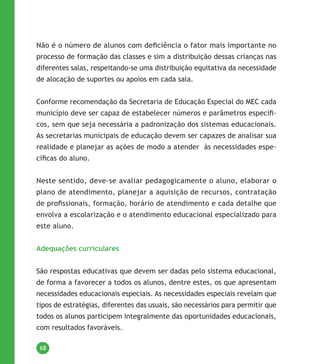 68
Não é o número de alunos com deficiência o fator mais importante no
processo de formação das classes e sim a distribuição dessas crianças nas
diferentes salas, respeitando-se uma distribuição equitativa da necessidade
de alocação de suportes ou apoios em cada sala.
Conforme recomendação da Secretaria de Educação Especial do MEC cada
município deve ser capaz de estabelecer números e parâmetros específi-
cos, sem que seja necessária a padronização dos sistemas educacionais.
As secretarias municipais de educação devem ser capazes de analisar sua
realidade e planejar as ações de modo a atender  às necessidades espe-
cíficas do aluno.
Neste sentido, deve-se avaliar pedagogicamente o aluno, elaborar o
plano de atendimento, planejar a aquisição de recursos, contratação
de profissionais, formação, horário de atendimento e cada detalhe que
envolva a escolarização e o atendimento educacional especializado para
este aluno.
Adequações curriculares
São respostas educativas que devem ser dadas pelo sistema educacional,
de forma a favorecer a todos os alunos, dentre estes, os que apresentam
necessidades educacionais especiais. As necessidades especiais revelam que
tipos de estratégias, diferentes das usuais, são necessários para permitir que
todos os alunos participem integralmente das oportunidades educacionais,
com resultados favoráveis.
 