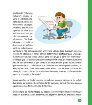 69
A publicação “Educação
Inclusiva”, em seu vo-
lume 3 – A Escola, dis-
ponível no portal do
Ministério da Educação,
Secretaria de Educação
Especial, de 2004, traz
diretrizes acerca da fle-
xibilização curricular
afirmando: “As flexi-
bilizações curriculares
devem ser pensadas a
partir de cada situação
particular e não como propostas universais, válidas para qualquer contexto
escolar. As adequações feitas por um determinado professor para um grupo
específico de alunos só são válidas para esse grupo e para esse momento”.
Esclarece que “As adequações curriculares devem produzir modificações que
possam ser aproveitadas por todas as crianças de um grupo ou pela maior
quantidade delas”, salientando que “além de não serem generalizáveis, as
adequações curriculares devem responder a uma construção do professor em
interação com o coletivo de professores da escola e outros profissionais das
áreas da educação e da saúde”.
As adequações curriculares assim concebidas são uma estratégia de indivi-
dualização do ensino e beneficiam tanto os alunos com deficiência quanto
aqueles que não têm nenhuma deficiência.
Um exemplo de flexibilização ou adequação de componentes do currículo
pode ser a priorização de determinados objetivos como, no ensino da mate-
 