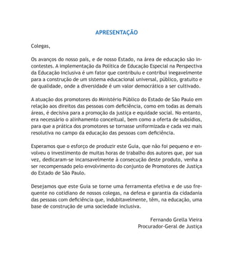 APRESENTAÇÃO
Colegas,
Os avanços do nosso país, e de nosso Estado, na área de educação são in-
contestes. A implementação da Política de Educação Especial na Perspectiva
da Educação Inclusiva é um fator que contribuiu e contribui inegavelmente
para a construção de um sistema educacional universal, público, gratuito e
de qualidade, onde a diversidade é um valor democrático a ser cultivado.
A atuação dos promotores do Ministério Público do Estado de São Paulo em
relação aos direitos das pessoas com deficiência, como em todas as demais
áreas, é decisiva para a promoção da justiça e equidade social. No entanto,
era necessário o alinhamento conceitual, bem como a oferta de subsídios,
para que a prática dos promotores se tornasse uniformizada e cada vez mais
resolutiva no campo da educação das pessoas com deficiência.
Esperamos que o esforço de produzir este Guia, que não foi pequeno e en-
volveu o investimento de muitas horas de trabalho dos autores que, por sua
vez, dedicaram-se incansavelmente à consecução deste produto, venha a
ser recompensado pelo envolvimento do conjunto de Promotores de Justiça
do Estado de São Paulo.
Desejamos que este Guia se torne uma ferramenta efetiva e de uso fre-
quente no cotidiano de nossos colegas, na defesa e garantia da cidadania
das pessoas com deficiência que, indubitavelmente, têm, na educação, uma
base de construção de uma sociedade inclusiva.
Fernando Grella Vieira
Procurador-Geral de Justiça
 
