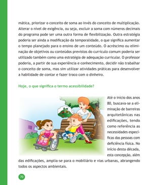 70
mática, priorizar o conceito de soma ao invés do conceito de multiplicação.
Alterar o nível de exigência, ou seja, excluir a soma com números decimais
do programa pode ser uma outra forma de flexibilização. Outra estratégia
poderia ser ainda a modificação da temporalidade, o que significa aumentar
o tempo planejado para o ensino de um conteúdo. O acréscimo ou elimi-
nação de objetivos ou conteúdos previstos do currículo comum poderia ser
utilizado também como uma estratégia de adequação curricular. O professor
poderia, a partir de sua experiência e conhecimento, decidir não trabalhar
o conceito de soma, mas sim utilizar atividades práticas para desenvolver
a habilidade de contar e fazer troco com o dinheiro.
Hoje, o que significa o termo acessibilidade?
Até o início dos anos
80, buscava-se a eli-
minação de barreiras
arquitetônicas nas
edificações, tendo
como referência as
necessidades especí-
ficas das pessoas com
deficiência física. No
início desta década,
esta concepção, além
das edificações, amplia-se para o mobiliário e vias urbanas, abrangendo
todos os aspectos ambientais.
 