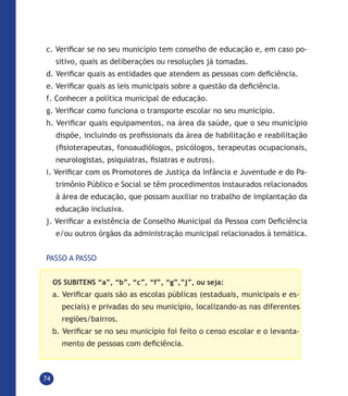74
c. Verificar se no seu município tem conselho de educação e, em caso po-
sitivo, quais as deliberações ou resoluções já tomadas.
d. Verificar quais as entidades que atendem as pessoas com deficiência.
e. Verificar quais as leis municipais sobre a questão da deficiência.
f. Conhecer a política municipal de educação.
g. Verificar como funciona o transporte escolar no seu município.
h. Verificar quais equipamentos, na área da saúde, que o seu município
dispõe, incluindo os profissionais da área de habilitação e reabilitação
(fisioterapeutas, fonoaudiólogos, psicólogos, terapeutas ocupacionais,
neurologistas, psiquiatras, fisiatras e outros).
i. Verificar com os Promotores de Justiça da Infância e Juventude e do Pa-
trimônio Público e Social se têm procedimentos instaurados relacionados
à área de educação, que possam auxiliar no trabalho de implantação da
educação inclusiva.
j. Verificar a existência de Conselho Municipal da Pessoa com Deficiência
e/ou outros órgãos da administração municipal relacionados à temática.
PASSO A PASSO
OS SUBITENS “a”, “b”, “c”, “f”, “g”,”j”, ou seja:
a. Verificar quais são as escolas públicas (estaduais, municipais e es-
peciais) e privadas do seu município, localizando-as nas diferentes
regiões/bairros.
b. Verificar se no seu município foi feito o censo escolar e o levanta-
mento de pessoas com deficiência.
 