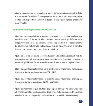 77
	Qual o montante de recursos investidos pela Secretaria Municipal de Edu-
cação, especificando as fontes próprias ou oriundas de repasse estadual
ou federal. Especificar também o destino desse recurso (rede própria ou
conveniada).
Para a Diretoria Regional de Ensino, solicitar:
	Quais as escolas públicas, estaduais e privadas, do ensino fundamental
e médio (art. 17, inciso III, LDB) que existem no município? Fornecer os
respectivos endereços e a distribuição nas regiões/bairros. Nessas escolas,
há alunos com deficiência matriculados e quais as deficiências atendidas:
intelectual, visual, auditiva, física e múltipla?
	Quais as escolas especiais conveniadas com a Secretaria Estadual de Edu-
cação para atendimento educacional especializado dos alunos residentes
no município? Favor fornecer endereço e distribuição nas regiões/bairros.
	Quais as providências tomadas por essa Delegacia Regional de Ensino para
implantação da Deliberação no
68/07 – CEE?
	Quais as providências tomadas por essa Delegacia Regional de Ensino para
implantação da Resolução no
04/09 – CNE/CEB?
	Quais os mecanismos que o Estado dispõe para dar suporte aos alunos com
deficiência matriculados na rede (material didático adaptado, cadeira
escolar especial, disponibilização de interprete de Libras e outros)?
 