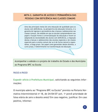 81
META 2. GARANTIA DE ACESSO E PERMANÊNCIA DAS
PESSOAS COM DEFICIÊNCIA NAS CLASSES COMUNS
Uma das principais metas de uma educação de qualidade para os
alunos com deficiência, na perspectiva da educação inclusiva, é a
garantia de ingresso e permanência das crianças e adolescentes nas
classes comuns. Na medida em que as escolas compreenderem seu
papel e função frente à universalização da educação e forem se
adaptando às necessidades dos alunos com deficiência, a migração
destas crianças e adolescentes das escolas especiais e de classes
especiais para o ensino comum dar se á de forma natural e espon-
tânea, a longo prazo. Seu papel como garantidor destes direitos, a
curto prazo, é determinante na transformação da educação.
Acompanhar a adesão e o projeto de trabalho do Estado e dos Municípios
ao Programa BPC na Escola
PASSO A PASSO
Expedir ofício à Prefeitura Municipal, solicitando as seguintes infor-
mações:
O município aderiu ao “Programa BPC na Escola” previsto na Portaria Nor-
mativa Interministerial no
18, de 24/04/07 (art. 1o
prevê prioridade de
faixa etária de zero a dezoito anos)? Em caso negativo, justificar. Em caso
positivo, informar:
 