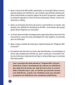 82
	Qual o número de BPC/LOAS cadastrados no município? Desse número,
quantas pessoas com deficiência, que recebem esse benefício assistencial,
estão matriculadas no sistema regular de ensino? Se possível, especificar
os números segundo os níveis de ensino (educação infantil, ensino fun-
damental e médio).
	Quais as principais barreiras de acesso e permanência na escola, das
pessoas com deficiência beneficiárias do BPC, encontradas pelo grupo
gestor desse Programa no município?
	Já foram desenvolvidas estratégias para superação dessas barreiras? Em
caso positivo, quais são essas estratégias? Em caso negativo, há previsão
para tal definição?
	Qual a verba recebida da União para implementação do “Programa BPC
na Escola”?
	Na hipótese das barreiras já terem sido identificadas e as estratégias já
terem sido traçadas para eliminá-las, qual a verba que o município rece-
beu da União para implementá-las? Qual a verba própria que o município
está destinando?
Caso o município não tenha aderido ao “Programa BPC na Escola”,
estimulá-lo a fazer o levantamento de crianças com deficiência
que estão fora da escola, por meio de busca ativa na comuni-
dade (visitando casa a casa, as famílias que possuem pessoas
com deficiência), contato com entidades locais que atendem
as pessoas com deficiência e/ou campanhas publicitárias.
 