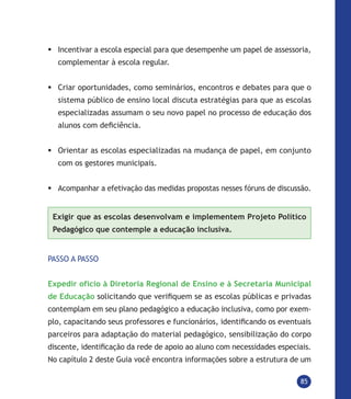 85
	Incentivar a escola especial para que desempenhe um papel de assessoria,
complementar à escola regular.
	Criar oportunidades, como seminários, encontros e debates para que o
sistema público de ensino local discuta estratégias para que as escolas
especializadas assumam o seu novo papel no processo de educação dos
alunos com deficiência.
	Orientar as escolas especializadas na mudança de papel, em conjunto
com os gestores municipais.
	Acompanhar a efetivação das medidas propostas nesses fóruns de discussão.
Exigir que as escolas desenvolvam e implementem Projeto Político
Pedagógico que contemple a educação inclusiva.
PASSO A PASSO
Expedir ofício à Diretoria Regional de Ensino e à Secretaria Municipal
de Educação solicitando que verifiquem se as escolas públicas e privadas
contemplam em seu plano pedagógico a educação inclusiva, como por exem-
plo, capacitando seus professores e funcionários, identificando os eventuais
parceiros para adaptação do material pedagógico, sensibilização do corpo
discente, identificação da rede de apoio ao aluno com necessidades especiais.
No capítulo 2 deste Guia você encontra informações sobre a estrutura de um
 
