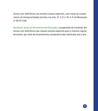 87
alunos com deficiência nas escolas/classes especiais, com vistas ao cumpri-
mento da temporariedade prevista nos arts. 9o
, § 2o
e 10, § 3o
da Resolução
no
02/01-CNE.
Monitorar junto às Secretarias de Educação, a progressão da transição dos
alunos com deficiência das classes/escolas especiais para o sistema regular
de ensino, por meio de levantamento comparativo das matrículas ano a ano.
 
