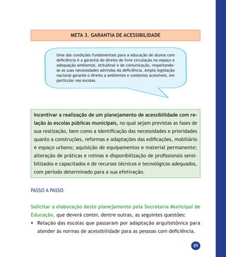 89
META 3. GARANTIA DE ACESSIBILIDADE
Uma das condições fundamentais para a educação de alunos com
deficiência é a garantia do direito de livre circulação no espaço e
adequação ambiental, atitudinal e de comunicação, respeitando-
se as suas necessidades advindas da deficiência. Ampla legislação
nacional garante o direito a ambientes e contextos acessíveis, em
particular nas escolas.
Incentivar a realização de um planejamento de acessibilidade com re-
lação às escolas públicas municipais, no qual sejam previstas as fases de
sua realização, bem como a identificação das necessidades e prioridades
quanto a construções, reformas e adaptações das edificações, mobiliário
e espaço urbano; aquisição de equipamentos e material permanente;
alteração de práticas e rotinas e disponibilização de profissionais sensi-
bilizados e capacitados e de recursos técnicos e tecnológicos adequados,
com período determinado para a sua efetivação.
PASSO A PASSO
Solicitar a elaboração deste planejamento pela Secretaria Municipal de
Educação, que deverá conter, dentre outras, as seguintes questões:
	Relação das escolas que passaram por adaptação arquitetônica para
atender às normas de acessibilidade para as pessoas com deficiência.
 