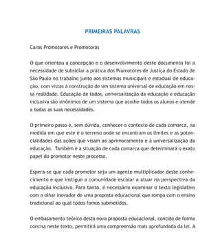 PRIMEIRAS PALAVRAS
Caros Promotores e Promotoras
O que orientou a concepção e o desenvolvimento deste documento foi a
necessidade de subsidiar a prática dos Promotores de Justiça do Estado de
São Paulo no trabalho junto aos sistemas municipais e estadual de educa-
ção, com vistas à construção de um sistema universal de educação em nos-
sa realidade. Educação de todos, universalização da educação e educação
inclusiva são sinônimos de um sistema que acolhe todos os alunos e atende
a todas as suas necessidades.
O primeiro passo é, sem dúvida, conhecer o contexto de cada comarca, na
medida em que este é o terreno onde se encontram os limites e as poten-
cialidades das ações que visam ao aprimoramento e à universalização da
educação. Também é a situação de cada comarca que determinará o exato
papel do promotor neste processo.
Espera-se que cada promotor seja um agente multiplicador deste conhe-
cimento e que instigue a comunidade escolar a atuar na perspectiva da
educação inclusiva. Para tanto, é necessário examinar o texto legislativo
com o olhar inovador de uma proposta educacional que rompa com o ensino
tradicional ao qual todos fomos submetidos.
O embasamento teórico desta nova proposta educacional, contido de forma
concisa neste texto, permitirá uma compreensão mais aprofundada da lei. A
 