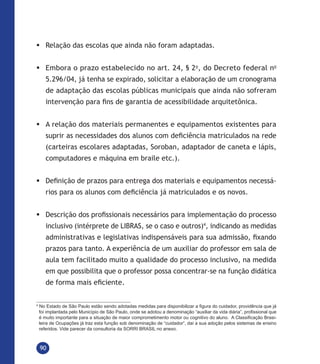 90
	Relação das escolas que ainda não foram adaptadas.
	Embora o prazo estabelecido no art. 24, § 2o
, do Decreto federal no
5.296/04, já tenha se expirado, solicitar a elaboração de um cronograma
de adaptação das escolas públicas municipais que ainda não sofreram
intervenção para fins de garantia de acessibilidade arquitetônica.
	A relação dos materiais permanentes e equipamentos existentes para
suprir as necessidades dos alunos com deficiência matriculados na rede
(carteiras escolares adaptadas, Soroban, adaptador de caneta e lápis,
computadores e máquina em braile etc.).
	Definição de prazos para entrega dos materiais e equipamentos necessá-
rios para os alunos com deficiência já matriculados e os novos.
	Descrição dos profissionais necessários para implementação do processo
inclusivo (intérprete de LIBRAS, se o caso e outros)4
, indicando as medidas
administrativas e legislativas indispensáveis para sua admissão, fixando
prazos para tanto. A experiência de um auxiliar do professor em sala de
aula tem facilitado muito a qualidade do processo inclusivo, na medida
em que possibilita que o professor possa concentrar-se na função didática
de forma mais eficiente.
4
No Estado de São Paulo estão sendo adotadas medidas para disponibilizar a figura do cuidador, providência que já
foi implantada pelo Município de São Paulo, onde se adotou a denominação “auxiliar da vida diária”, profissional que
é muito importante para a situação de maior comprometimento motor ou cognitivo do aluno. A Classificação Brasi-
leira de Ocupações já traz esta função sob denominação de “cuidador”, daí a sua adoção pelos sistemas de ensino
referidos. Vide parecer da consultoria da SORRI BRASIL no anexo.
 