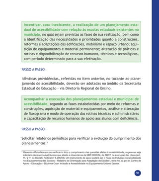 91
Incentivar, caso inexistente, a realização de um planejamento esta-
dual de acessibilidade com relação às escolas estaduais existentes no
município, no qual sejam previstas as fases de sua realização, bem como
a identificação das necessidades e prioridades quanto a construções,
reformas e adaptações das edificações, mobiliário e espaço urbano; aqui-
sição de equipamentos e material permanente; alteração de práticas e
rotinas e disponibilização de recursos humanos, técnicos e tecnológicos,
com período determinado para a sua efetivação.
PASSO A PASSO
Idênticas providências, referidas no item anterior, no tocante ao plane-
jamento de acessibilidade, deverão ser adotadas no âmbito da Secretaria
Estadual de Educação – via Diretoria Regional de Ensino.
Acompanhar a execução dos planejamentos estadual e municipal de
acessibilidade, segundo as fases estabelecidas por meio de reformas e
construções, aquisição de material e equipamentos, análise e alteração
de fluxograma e modo de operação das rotinas técnicas e administrativas
e capacitação de recursos humanos de apoio aos alunos com deficiência.
PASSO A PASSO
Solicitar relatórios periódicos para verificar a evolução do cumprimento dos
planejamentos.5
5
Havendo dificuldade em se verificar in loco o cumprimento das questões afetas à acessibilidade, sugere-se seja
solicitado do responsável técnico que ateste a observância da NBR 9050/04, da ABNT, na execução das obras (art.,
11, § 1o
, do Decreto Federal no
5.296/04). Um instrumento de apoio poderá ser o ”Guia de Inclusão e Acessibilidade
nos Equipamentos das Escolas – Relatório de Orientação para Adaptação de Escolas”, www.mp.sp.gov.br, Centro de
Apoio – Educação – Doutrina-Guia- Inclusão e Acessibilidade no Equipamento Urbano Escolar.
 