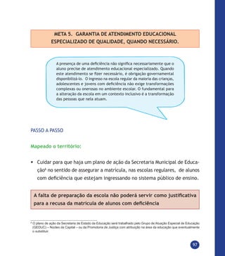 97
META 5. GARANTIA DE ATENDIMENTO EDUCACIONAL
ESPECIALIZADO DE QUALIDADE, QUANDO NECESSÁRIO.
A presença de uma deficiência não significa necessariamente que o
aluno precise de atendimento educacional especializado. Quando
este atendimento se fizer necessário, é obrigação governamental
disponibilizá-lo. O ingresso na escola regular da maioria das crianças,
adolescentes e jovens com deficiência não exige transformações
complexas ou onerosas no ambiente escolar. O fundamental para
a alteração da escola em um contexto inclusivo é a transformação
das pessoas que nela atuam. 
PASSO A PASSO
Mapeado o território:
	Cuidar para que haja um plano de ação da Secretaria Municipal de Educa-
ção6
no sentido de assegurar a matrícula, nas escolas regulares, de alunos
com deficiência que estejam ingressando no sistema público de ensino.
A falta de preparação da escola não poderá servir como justificativa
para a recusa da matrícula de alunos com deficiência
6
O plano de ação da Secretaria de Estado da Educação será trabalhado pelo Grupo de Atuação Especial de Educação
(GEDUC) – Núcleo da Capital – ou da Promotoria de Justiça com atribuição na área da educação que eventualmente
o substituir.
 
