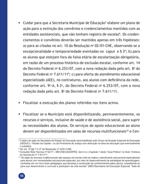 98
	Cuidar para que a Secretaria Municipal de Educação7
elabore um plano de
ação para a extinção dos convênios e credenciamentos mantidos com as
entidades assistenciais, que não tenham registro de escolas8
. Os creden-
ciamentos e convênios deverão ser mantidos apenas em três hipóteses:
a) para as citadas no art. 10 da Resolução no
02/01-CNE, observando-se a
excepcionalidade e temporariedade aventadas no caput e § 3º; b) para
os alunos que estejam fora da faixa etária de escolarização obrigatória,
em razão de um processo histórico de exclusão escolar, conforme art. 14
do Decreto Federal no
6.253/07, com a nova redação dada pelo art. 8o
do
Decreto Federal no
7.611/119
; c) para oferta do atendimento educacional
especializado (AEE), no contraturno, aos alunos com deficiência da rede,
conforme art. 9o
-A, § 2o
, do Decreto Federal no
6.253/07, com a nova
redação dada pelo art. 8o
do Decreto Federal no
7.611/11.
	Fiscalizar a execução dos planos referidos nos itens acima.
	Fiscalizar se o Município está disponibilizando, permanentemente, os
recursos e serviços, inclusive de saúde e de assistência social, para suprir
as necessidades dos alunos. Os serviços de apoio educacional ao aluno
devem ser disponibilizados em salas de recursos multifuncionais10
e Cen-
7
O plano de ação da Secretaria de Estado da Educação será trabalhado pelo Grupo de Atuação Especial de Educação
(GEDUC) – Núcleo da Capital – ou da Promotoria de Justiça com atribuição na área da educação que eventualmente
o substituir.
8
Ver art. 10 §§ 1º e 2º da Resolução nº 02/01-CNE.
9
Consultar Nota Técnica nº 62/11 – MEC/SECADI/DPEE, item 4 e o Capítulo 1 deste “Guia Prático” no título “A leitura
do Decreto-lei nº 7.611/11”.
10
“As salas de recursos multifuncionais são espaços da escola onde se realiza o atendimento educacional especializado
para alunos com necessidades educacionais especiais, por meio do desenvolvimento de estratégias de aprendizagem,
centradas em um novo fazer pedagógico que favoreça a construção de conhecimentos pelos alunos, subsidiando-os
para que desenvolvam o currículo e participem da vida escolar” (MEC/Secretaria de Educação Especial, “Sala de
 