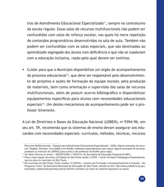 99
tros de Atendimento Educacional Especializado11
, sempre no contraturno
da escola regular. Essas salas de recursos multifuncionais não podem ser
confundidas com salas de reforço escolar, nas quais há mera repetição
de conteúdos programáticos desenvolvidos na sala de aula. Também não
podem ser confundidas com as salas especiais, que são destinadas ao
aprendizado segregado dos alunos com deficiência e que não se coadunam
com a educação inclusiva, razão pela qual devem ser extintas.
	Cuidar para que o Município disponibilize um órgão de acompanhamento
do processo educacional12
, que deve ser responsável pelo desenvolvimen-
to de projetos e ações de formação da equipe escolar, pela produção
de materiais, bem como orientação e supervisão das salas de recursos
multifuncionais, além de possuir acervo bibliográfico e disponibilizar
equipamentos específicos para alunos com necessidades educacionais
especiais13
. Um destes mecanismos de acompanhamento pode ser o pro-
fessor itinerante.
A Lei de Diretrizes e Bases da Educação Nacional (LDBEN), no
9394/96, em
seu art. 59, recomenda que os sistemas de ensino devam assegurar aos edu-
candos com necessidades especiais: currículos, métodos, técnicas, recursos
Recursos Multifuncionais – Espaço para Atendimento Educacional Especializado”, 2006). Alguns exemplos de recur-
sos: Reglete, Soroban, livro didático em Braille, softwares especializados para cegos; alguns exemplos de serviços:
professor ou instrutor de LIBRAS (para surdo) e de professor de Braille (para cego).
11
Ver Nota Técnica no anexo – SEESP/GAB n.º 09/2010, da Secretaria de Educação Especial do MEC.
12
Para a rede regular de ensino do Estado de São Paulo existe o CAPE – Centro de Apoio Pedagógico Especializado,
que se situa no município de São Paulo.
13
No município de São Paulo, foram criados 13 CEFAIs – Centros de Formação e Acompanhamento à Inclusão - Ver
Programa “Inclui” da Secretaria Municipal de Educação de São Paulo, através do link: http://www.prefeitura.sp.gov.
br/portal/a_cidade/noticias/index.php?p=40335 e também por meio do material respectivo no anexo.
 