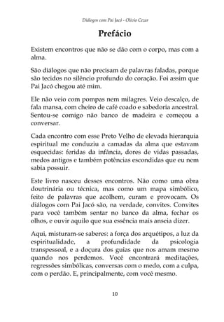 Diálogos com Pai Jacó - Olivio Cezar
10
Prefácio
Existem encontros que não se dão com o corpo, mas com a
alma.
São diálogos que não precisam de palavras faladas, porque
são tecidos no silêncio profundo do coração. Foi assim que
Pai Jacó chegou até mim.
Ele não veio com pompas nem milagres. Veio descalço, de
fala mansa, com cheiro de café coado e sabedoria ancestral.
Sentou-se comigo não banco de madeira e começou a
conversar.
Cada encontro com esse Preto Velho de elevada hierarquia
espiritual me conduziu a camadas da alma que estavam
esquecidas: feridas da infância, dores de vidas passadas,
medos antigos e também potências escondidas que eu nem
sabia possuir.
Este livro nasceu desses encontros. Não como uma obra
doutrinária ou técnica, mas como um mapa simbólico,
feito de palavras que acolhem, curam e provocam. Os
diálogos com Pai Jacó são, na verdade, convites. Convites
para você também sentar no banco da alma, fechar os
olhos, e ouvir aquilo que sua essência mais anseia dizer.
Aqui, misturam-se saberes: a força dos arquétipos, a luz da
espiritualidade, a profundidade da psicologia
transpessoal, e a doçura dos guias que nos amam mesmo
quando nos perdemos. Você encontrará meditações,
regressões simbólicas, conversas com o medo, com a culpa,
com o perdão. E, principalmente, com você mesmo.
 