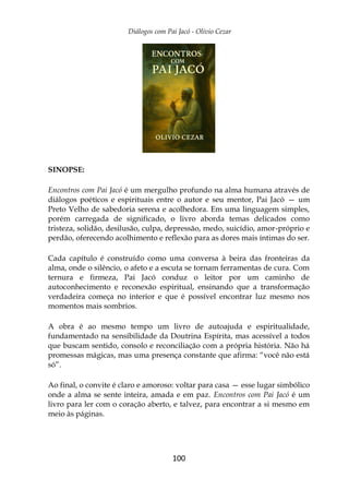 Diálogos com Pai Jacó - Olivio Cezar
100
SINOPSE:
Encontros com Pai Jacó é um mergulho profundo na alma humana através de
diálogos poéticos e espirituais entre o autor e seu mentor, Pai Jacó — um
Preto Velho de sabedoria serena e acolhedora. Em uma linguagem simples,
porém carregada de significado, o livro aborda temas delicados como
tristeza, solidão, desilusão, culpa, depressão, medo, suicídio, amor-próprio e
perdão, oferecendo acolhimento e reflexão para as dores mais íntimas do ser.
Cada capítulo é construído como uma conversa à beira das fronteiras da
alma, onde o silêncio, o afeto e a escuta se tornam ferramentas de cura. Com
ternura e firmeza, Pai Jacó conduz o leitor por um caminho de
autoconhecimento e reconexão espiritual, ensinando que a transformação
verdadeira começa no interior e que é possível encontrar luz mesmo nos
momentos mais sombrios.
A obra é ao mesmo tempo um livro de autoajuda e espiritualidade,
fundamentado na sensibilidade da Doutrina Espírita, mas acessível a todos
que buscam sentido, consolo e reconciliação com a própria história. Não há
promessas mágicas, mas uma presença constante que afirma: “você não está
só”.
Ao final, o convite é claro e amoroso: voltar para casa — esse lugar simbólico
onde a alma se sente inteira, amada e em paz. Encontros com Pai Jacó é um
livro para ler com o coração aberto, e talvez, para encontrar a si mesmo em
meio às páginas.
 