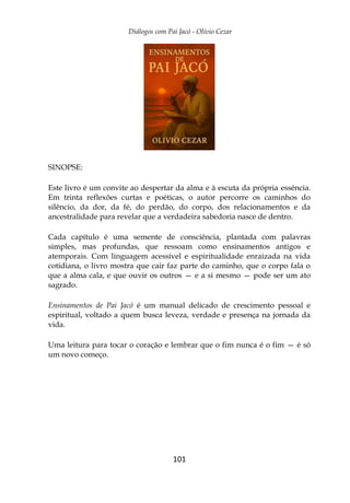 Diálogos com Pai Jacó - Olivio Cezar
101
SINOPSE:
Este livro é um convite ao despertar da alma e à escuta da própria essência.
Em trinta reflexões curtas e poéticas, o autor percorre os caminhos do
silêncio, da dor, da fé, do perdão, do corpo, dos relacionamentos e da
ancestralidade para revelar que a verdadeira sabedoria nasce de dentro.
Cada capítulo é uma semente de consciência, plantada com palavras
simples, mas profundas, que ressoam como ensinamentos antigos e
atemporais. Com linguagem acessível e espiritualidade enraizada na vida
cotidiana, o livro mostra que cair faz parte do caminho, que o corpo fala o
que a alma cala, e que ouvir os outros — e a si mesmo — pode ser um ato
sagrado.
Ensinamentos de Pai Jacó é um manual delicado de crescimento pessoal e
espiritual, voltado a quem busca leveza, verdade e presença na jornada da
vida.
Uma leitura para tocar o coração e lembrar que o fim nunca é o fim — é só
um novo começo.
 