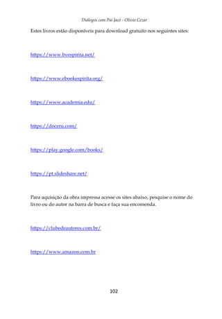 Diálogos com Pai Jacó - Olivio Cezar
102
Estes livros estão disponíveis para download gratuito nos seguintes sites:
https://www.bvespirita.net/
https://www.ebookespirita.org/
https://www.academia.edu/
https://doceru.com/
https://play.google.com/books/
https://pt.slideshare.net/
Para aquisição da obra impressa acesse os sites abaixo, pesquise o nome do
livro ou do autor na barra de busca e faça sua encomenda.
https://clubedeautores.com.br/
https://www.amazon.com.br
 