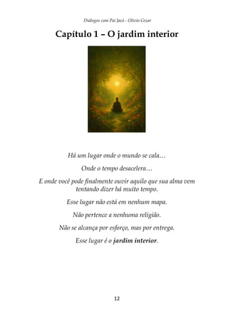 Diálogos com Pai Jacó - Olivio Cezar
12
Capítulo 1 – O jardim interior
Há um lugar onde o mundo se cala…
Onde o tempo desacelera…
E onde você pode finalmente ouvir aquilo que sua alma vem
tentando dizer há muito tempo.
Esse lugar não está em nenhum mapa.
Não pertence a nenhuma religião.
Não se alcança por esforço, mas por entrega.
Esse lugar é o jardim interior.
 