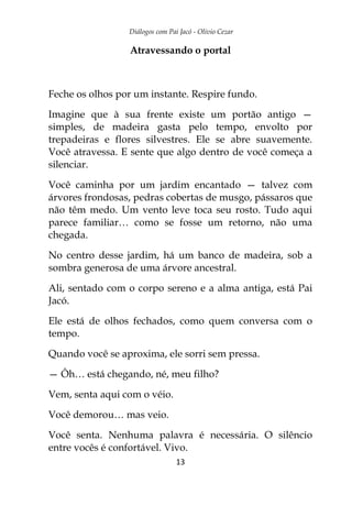 Diálogos com Pai Jacó - Olivio Cezar
13
Atravessando o portal
Feche os olhos por um instante. Respire fundo.
Imagine que à sua frente existe um portão antigo —
simples, de madeira gasta pelo tempo, envolto por
trepadeiras e flores silvestres. Ele se abre suavemente.
Você atravessa. E sente que algo dentro de você começa a
silenciar.
Você caminha por um jardim encantado — talvez com
árvores frondosas, pedras cobertas de musgo, pássaros que
não têm medo. Um vento leve toca seu rosto. Tudo aqui
parece familiar… como se fosse um retorno, não uma
chegada.
No centro desse jardim, há um banco de madeira, sob a
sombra generosa de uma árvore ancestral.
Ali, sentado com o corpo sereno e a alma antiga, está Pai
Jacó.
Ele está de olhos fechados, como quem conversa com o
tempo.
Quando você se aproxima, ele sorri sem pressa.
— Ôh… está chegando, né, meu filho?
Vem, senta aqui com o véio.
Você demorou… mas veio.
Você senta. Nenhuma palavra é necessária. O silêncio
entre vocês é confortável. Vivo.
 
