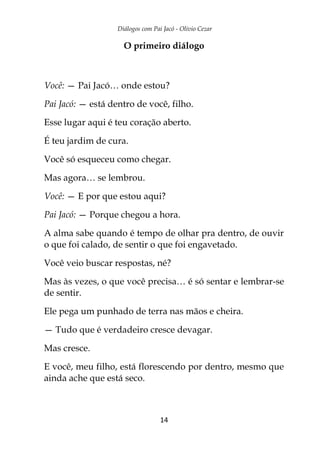 Diálogos com Pai Jacó - Olivio Cezar
14
O primeiro diálogo
Você: — Pai Jacó… onde estou?
Pai Jacó: — está dentro de você, filho.
Esse lugar aqui é teu coração aberto.
É teu jardim de cura.
Você só esqueceu como chegar.
Mas agora… se lembrou.
Você: — E por que estou aqui?
Pai Jacó: — Porque chegou a hora.
A alma sabe quando é tempo de olhar pra dentro, de ouvir
o que foi calado, de sentir o que foi engavetado.
Você veio buscar respostas, né?
Mas às vezes, o que você precisa… é só sentar e lembrar-se
de sentir.
Ele pega um punhado de terra nas mãos e cheira.
— Tudo que é verdadeiro cresce devagar.
Mas cresce.
E você, meu filho, está florescendo por dentro, mesmo que
ainda ache que está seco.
 