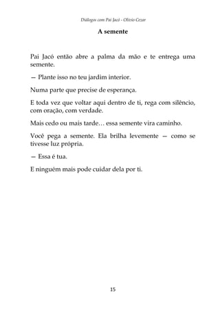 Diálogos com Pai Jacó - Olivio Cezar
15
A semente
Pai Jacó então abre a palma da mão e te entrega uma
semente.
— Plante isso no teu jardim interior.
Numa parte que precise de esperança.
E toda vez que voltar aqui dentro de ti, rega com silêncio,
com oração, com verdade.
Mais cedo ou mais tarde… essa semente vira caminho.
Você pega a semente. Ela brilha levemente — como se
tivesse luz própria.
— Essa é tua.
E ninguém mais pode cuidar dela por ti.
 