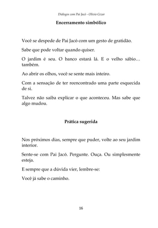 Diálogos com Pai Jacó - Olivio Cezar
16
Encerramento simbólico
Você se despede de Pai Jacó com um gesto de gratidão.
Sabe que pode voltar quando quiser.
O jardim é seu. O banco estará lá. E o velho sábio…
também.
Ao abrir os olhos, você se sente mais inteiro.
Com a sensação de ter reencontrado uma parte esquecida
de si.
Talvez não saiba explicar o que aconteceu. Mas sabe que
algo mudou.
Prática sugerida
Nos próximos dias, sempre que puder, volte ao seu jardim
interior.
Sente-se com Pai Jacó. Pergunte. Ouça. Ou simplesmente
esteja.
E sempre que a dúvida vier, lembre-se:
Você já sabe o caminho.
 