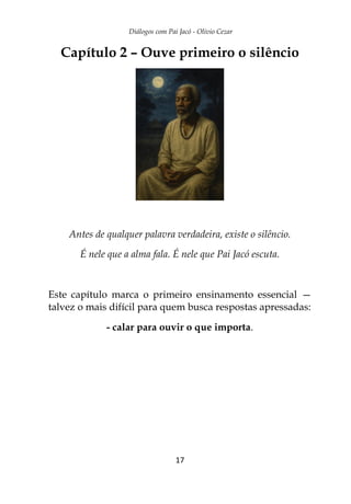 Diálogos com Pai Jacó - Olivio Cezar
17
Capítulo 2 – Ouve primeiro o silêncio
Antes de qualquer palavra verdadeira, existe o silêncio.
É nele que a alma fala. É nele que Pai Jacó escuta.
Este capítulo marca o primeiro ensinamento essencial —
talvez o mais difícil para quem busca respostas apressadas:
- calar para ouvir o que importa.
 