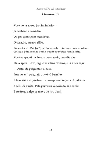 Diálogos com Pai Jacó - Olivio Cezar
18
O reencontro
Você volta ao seu jardim interior.
Já conhece o caminho.
Os pés caminham mais leves.
O coração, menos aflito.
Lá está ele: Pai Jacó, sentado sob a árvore, com o olhar
voltado para o chão como quem conversa com a terra.
Você se aproxima devagar e se senta, em silêncio.
Ele respira fundo, ergue os olhos mansos, e fala devagar:
— Antes de perguntar, escuta.
Porque tem pergunta que é só barulho.
E tem silêncio que traz mais resposta do que mil palavras.
Você fica quieto. Pela primeira vez, aceita não saber.
E sente que algo se move dentro de si.
 