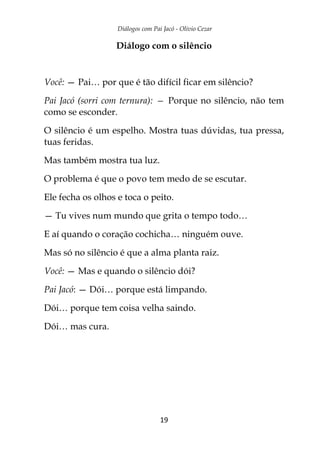 Diálogos com Pai Jacó - Olivio Cezar
19
Diálogo com o silêncio
Você: — Pai… por que é tão difícil ficar em silêncio?
Pai Jacó (sorri com ternura): — Porque no silêncio, não tem
como se esconder.
O silêncio é um espelho. Mostra tuas dúvidas, tua pressa,
tuas feridas.
Mas também mostra tua luz.
O problema é que o povo tem medo de se escutar.
Ele fecha os olhos e toca o peito.
— Tu vives num mundo que grita o tempo todo…
E aí quando o coração cochicha… ninguém ouve.
Mas só no silêncio é que a alma planta raiz.
Você: — Mas e quando o silêncio dói?
Pai Jacó: — Dói… porque está limpando.
Dói… porque tem coisa velha saindo.
Dói… mas cura.
 