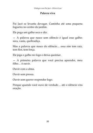 Diálogos com Pai Jacó - Olivio Cezar
20
Palavra viva
Pai Jacó se levanta devagar. Caminha até uma pequena
fogueira no centro do jardim.
Ele pega um galho seco e diz:
— A palavra que nasce sem silêncio é igual esse galho:
seca, vazia, quebradiça.
Mas a palavra que nasce do silêncio… essa sim tem raiz,
tem flor, tem força.
Ele joga o galho no fogo e deixa queimar.
— A primeira palavra que você precisa aprender, meu
filho… é ouvir.
Ouvir com a alma.
Ouvir sem pressa.
Ouvir sem querer responder logo.
Porque quando você ouve de verdade… até o silêncio vira
oração.
 