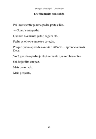 Diálogos com Pai Jacó - Olivio Cezar
21
Encerramento simbólico
Pai Jacó te entrega uma pedra preta e lisa.
— Guarda essa pedra.
Quando tua mente gritar, segura ela.
Fecha os olhos e ouve teu coração.
Porque quem aprende a ouvir o silêncio… aprende a ouvir
Deus.
Você guarda a pedra junto à semente que recebeu antes.
Sai do jardim em paz.
Mais conectado.
Mais presente.
 