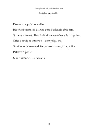 Diálogos com Pai Jacó - Olivio Cezar
22
Prática sugerida
Durante os próximos dias:
Reserve 5 minutos diários para o silêncio absoluto.
Sente-se com os olhos fechados e as mãos sobre o peito.
Ouça os ruídos internos… sem julgá-los.
Se vierem palavras, deixe passar… e ouça o que fica.
Palavra é ponte.
Mas o silêncio… é morada.
 