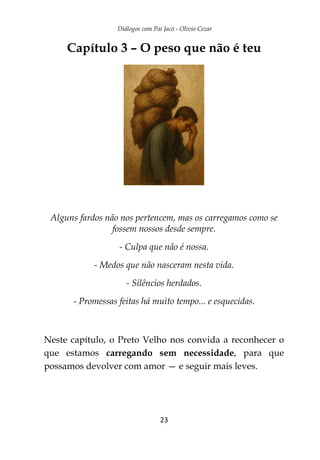 Diálogos com Pai Jacó - Olivio Cezar
23
Capítulo 3 – O peso que não é teu
Alguns fardos não nos pertencem, mas os carregamos como se
fossem nossos desde sempre.
- Culpa que não é nossa.
- Medos que não nasceram nesta vida.
- Silêncios herdados.
- Promessas feitas há muito tempo... e esquecidas.
Neste capítulo, o Preto Velho nos convida a reconhecer o
que estamos carregando sem necessidade, para que
possamos devolver com amor — e seguir mais leves.
 