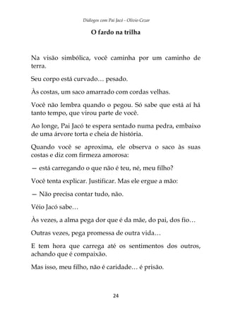 Diálogos com Pai Jacó - Olivio Cezar
24
O fardo na trilha
Na visão simbólica, você caminha por um caminho de
terra.
Seu corpo está curvado… pesado.
Às costas, um saco amarrado com cordas velhas.
Você não lembra quando o pegou. Só sabe que está aí há
tanto tempo, que virou parte de você.
Ao longe, Pai Jacó te espera sentado numa pedra, embaixo
de uma árvore torta e cheia de história.
Quando você se aproxima, ele observa o saco às suas
costas e diz com firmeza amorosa:
— está carregando o que não é teu, né, meu filho?
Você tenta explicar. Justificar. Mas ele ergue a mão:
— Não precisa contar tudo, não.
Véio Jacó sabe…
Às vezes, a alma pega dor que é da mãe, do pai, dos fio…
Outras vezes, pega promessa de outra vida…
E tem hora que carrega até os sentimentos dos outros,
achando que é compaixão.
Mas isso, meu filho, não é caridade… é prisão.
 