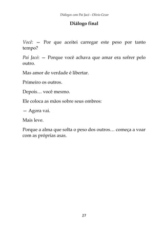 Diálogos com Pai Jacó - Olivio Cezar
27
Diálogo final
Você: — Por que aceitei carregar este peso por tanto
tempo?
Pai Jacó: — Porque você achava que amar era sofrer pelo
outro.
Mas amor de verdade é libertar.
Primeiro os outros.
Depois… você mesmo.
Ele coloca as mãos sobre seus ombros:
— Agora vai.
Mais leve.
Porque a alma que solta o peso dos outros… começa a voar
com as próprias asas.
 