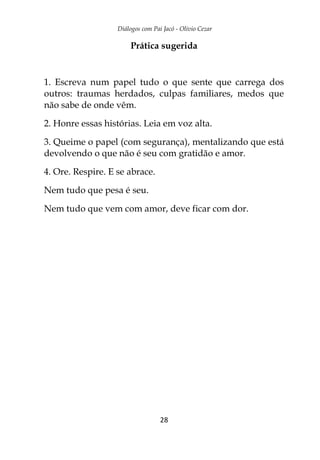 Diálogos com Pai Jacó - Olivio Cezar
28
Prática sugerida
1. Escreva num papel tudo o que sente que carrega dos
outros: traumas herdados, culpas familiares, medos que
não sabe de onde vêm.
2. Honre essas histórias. Leia em voz alta.
3. Queime o papel (com segurança), mentalizando que está
devolvendo o que não é seu com gratidão e amor.
4. Ore. Respire. E se abrace.
Nem tudo que pesa é seu.
Nem tudo que vem com amor, deve ficar com dor.
 