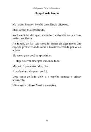Diálogos com Pai Jacó - Olivio Cezar
30
O espelho do tempo
No jardim interior, hoje há um silêncio diferente.
Mais denso. Mais profundo.
Você caminha devagar, sentindo o chão sob os pés com
mais consciência.
Ao fundo, vê Pai Jacó sentado diante de algo novo: um
espelho preto, redondo como a lua nova, cercado por velas
acesas.
Ele acena para você se aproximar.
— Hoje nóis vai olhar pra trás, meu filho.
Mas não é pra reviver dor, não.
É pra lembrar de quem você é.
Você senta ao lado dele, e o espelho começa a vibrar
levemente.
Não mostra reflexo. Mostra sensações.
 