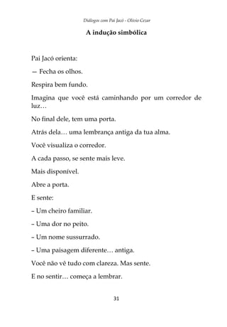 Diálogos com Pai Jacó - Olivio Cezar
31
A indução simbólica
Pai Jacó orienta:
— Fecha os olhos.
Respira bem fundo.
Imagina que você está caminhando por um corredor de
luz…
No final dele, tem uma porta.
Atrás dela… uma lembrança antiga da tua alma.
Você visualiza o corredor.
A cada passo, se sente mais leve.
Mais disponível.
Abre a porta.
E sente:
– Um cheiro familiar.
– Uma dor no peito.
– Um nome sussurrado.
– Uma paisagem diferente… antiga.
Você não vê tudo com clareza. Mas sente.
E no sentir… começa a lembrar.
 