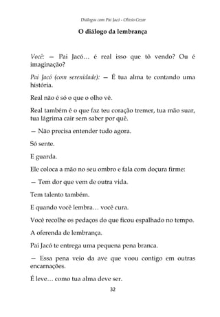 Diálogos com Pai Jacó - Olivio Cezar
32
O diálogo da lembrança
Você: — Pai Jacó… é real isso que tô vendo? Ou é
imaginação?
Pai Jacó (com serenidade): — É tua alma te contando uma
história.
Real não é só o que o olho vê.
Real também é o que faz teu coração tremer, tua mão suar,
tua lágrima cair sem saber por quê.
— Não precisa entender tudo agora.
Só sente.
E guarda.
Ele coloca a mão no seu ombro e fala com doçura firme:
— Tem dor que vem de outra vida.
Tem talento também.
E quando você lembra… você cura.
Você recolhe os pedaços do que ficou espalhado no tempo.
A oferenda de lembrança.
Pai Jacó te entrega uma pequena pena branca.
— Essa pena veio da ave que voou contigo em outras
encarnações.
É leve… como tua alma deve ser.
 