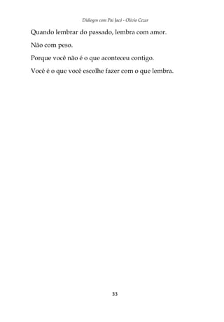 Diálogos com Pai Jacó - Olivio Cezar
33
Quando lembrar do passado, lembra com amor.
Não com peso.
Porque você não é o que aconteceu contigo.
Você é o que você escolhe fazer com o que lembra.
 