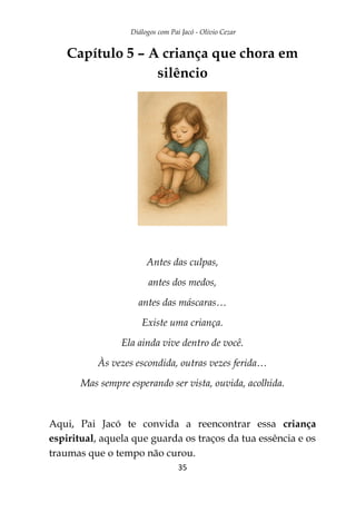 Diálogos com Pai Jacó - Olivio Cezar
35
Capítulo 5 – A criança que chora em
silêncio
Antes das culpas,
antes dos medos,
antes das máscaras…
Existe uma criança.
Ela ainda vive dentro de você.
Às vezes escondida, outras vezes ferida…
Mas sempre esperando ser vista, ouvida, acolhida.
Aqui, Pai Jacó te convida a reencontrar essa criança
espiritual, aquela que guarda os traços da tua essência e os
traumas que o tempo não curou.
 