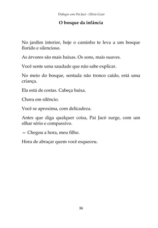 Diálogos com Pai Jacó - Olivio Cezar
36
O bosque da infância
No jardim interior, hoje o caminho te leva a um bosque
florido e silencioso.
As árvores são mais baixas. Os sons, mais suaves.
Você sente uma saudade que não sabe explicar.
No meio do bosque, sentada não tronco caído, está uma
criança.
Ela está de costas. Cabeça baixa.
Chora em silêncio.
Você se aproxima, com delicadeza.
Antes que diga qualquer coisa, Pai Jacó surge, com um
olhar sério e compassivo.
— Chegou a hora, meu filho.
Hora de abraçar quem você esqueceu.
 