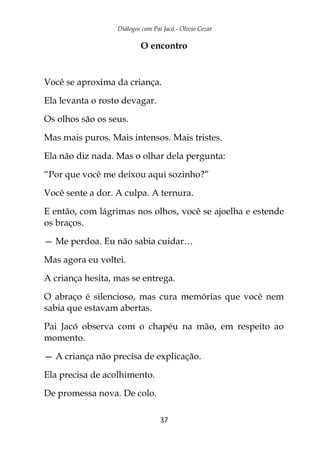 Diálogos com Pai Jacó - Olivio Cezar
37
O encontro
Você se aproxima da criança.
Ela levanta o rosto devagar.
Os olhos são os seus.
Mas mais puros. Mais intensos. Mais tristes.
Ela não diz nada. Mas o olhar dela pergunta:
“Por que você me deixou aqui sozinho?”
Você sente a dor. A culpa. A ternura.
E então, com lágrimas nos olhos, você se ajoelha e estende
os braços.
— Me perdoa. Eu não sabia cuidar…
Mas agora eu voltei.
A criança hesita, mas se entrega.
O abraço é silencioso, mas cura memórias que você nem
sabia que estavam abertas.
Pai Jacó observa com o chapéu na mão, em respeito ao
momento.
— A criança não precisa de explicação.
Ela precisa de acolhimento.
De promessa nova. De colo.
 