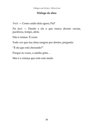 Diálogos com Pai Jacó - Olivio Cezar
38
Diálogo da alma
Você: — Como cuido dela agora, Pai?
Pai Jacó: — Dando a ela o que nunca deram: escuta,
paciência, tempo, afeto.
Não é mimar. É curar.
Toda vez que tua alma sangrar por dentro, pergunta:
“É ela que está chorando?”
Porque às vezes, o adulto grita…
Mas é a criança que está com medo.
 