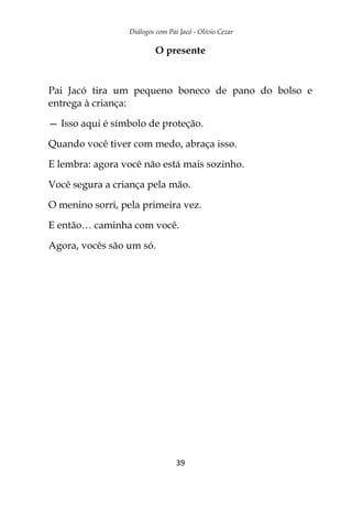 Diálogos com Pai Jacó - Olivio Cezar
39
O presente
Pai Jacó tira um pequeno boneco de pano do bolso e
entrega à criança:
— Isso aqui é símbolo de proteção.
Quando você tiver com medo, abraça isso.
E lembra: agora você não está mais sozinho.
Você segura a criança pela mão.
O menino sorri, pela primeira vez.
E então… caminha com você.
Agora, vocês são um só.
 