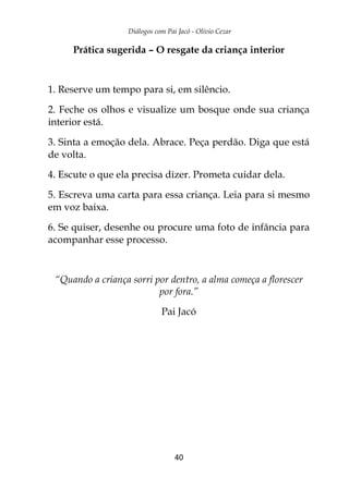 Diálogos com Pai Jacó - Olivio Cezar
40
Prática sugerida – O resgate da criança interior
1. Reserve um tempo para si, em silêncio.
2. Feche os olhos e visualize um bosque onde sua criança
interior está.
3. Sinta a emoção dela. Abrace. Peça perdão. Diga que está
de volta.
4. Escute o que ela precisa dizer. Prometa cuidar dela.
5. Escreva uma carta para essa criança. Leia para si mesmo
em voz baixa.
6. Se quiser, desenhe ou procure uma foto de infância para
acompanhar esse processo.
“Quando a criança sorri por dentro, a alma começa a florescer
por fora.”
Pai Jacó
 