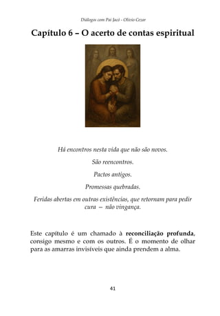 Diálogos com Pai Jacó - Olivio Cezar
41
Capítulo 6 – O acerto de contas espiritual
Há encontros nesta vida que não são novos.
São reencontros.
Pactos antigos.
Promessas quebradas.
Feridas abertas em outras existências, que retornam para pedir
cura — não vingança.
Este capítulo é um chamado à reconciliação profunda,
consigo mesmo e com os outros. É o momento de olhar
para as amarras invisíveis que ainda prendem a alma.
 
