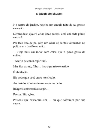 Diálogos com Pai Jacó - Olivio Cezar
42
O círculo das dívidas
No centro do jardim, hoje há um círculo feito de sal grosso
e carvão.
Dentro dele, quatro velas estão acesas, uma em cada ponto
cardeal.
Pai Jacó está de pé, com um colar de contas vermelhas no
peito e um bastão na mão.
— Hoje nóis vai mexê com coisa que o povo gosta de
evitar:
- Acerto de conta espiritual.
Mas fica calmo, filho… isso aqui não é castigo.
É libertação.
Ele pede que você entre no círculo.
Ao fazê-lo, você sente um calor no peito.
Imagens começam a surgir…
Rostos. Situações.
Pessoas que causaram dor — ou que sofreram por sua
causa.
 