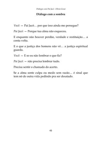 Diálogos com Pai Jacó - Olivio Cezar
43
Diálogo com a sombra
Você: — Pai Jacó… por que isso ainda me persegue?
Pai Jacó: — Porque tua alma não esqueceu.
E enquanto não houver perdão, verdade e restituição… a
conta volta.
E o que a justiça dos homens não vê… a justiça espiritual
guarda.
Você: — E se eu não lembrar o que fiz?
Pai Jacó: — não precisa lembrar tudo.
Precisa sentir o chamado do acerto.
Se a alma sente culpa ou medo sem razão… é sinal que
tem nó de outra vida pedindo pra ser desatado.
 